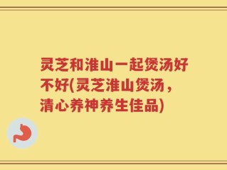灵芝和淮山一起煲汤好不好(灵芝淮山煲汤，清心养神养生佳品)