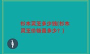 杉木灵芝多少钱(杉木灵芝价格是多少？)