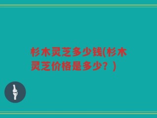 杉木灵芝多少钱(杉木灵芝价格是多少？)