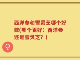 西洋参和雪灵芝哪个好些(哪个更好：西洋参还是雪灵芝？)