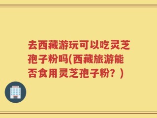 去西藏游玩可以吃灵芝孢子粉吗(西藏旅游能否食用灵芝孢子粉？)