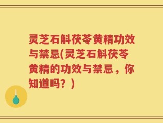 灵芝石斛茯苓黄精功效与禁忌(灵芝石斛茯苓黄精的功效与禁忌，你知道吗？)