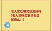 老人喜欢喝灵芝汤好吗(老人常喝灵芝汤有益健康么？)