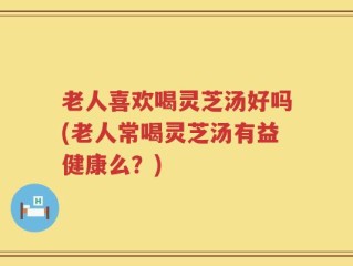 老人喜欢喝灵芝汤好吗(老人常喝灵芝汤有益健康么？)