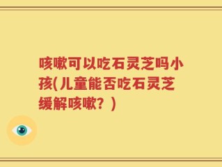 咳嗽可以吃石灵芝吗小孩(儿童能否吃石灵芝缓解咳嗽？)