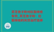 灵芝孢子粉对肛裂痔疮有效_灵芝孢子粉：肛裂痔疮的天然治疗选择