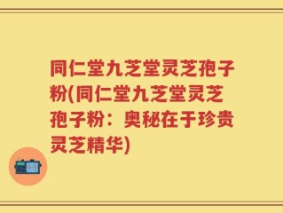 同仁堂九芝堂灵芝孢子粉(同仁堂九芝堂灵芝孢子粉：奥秘在于珍贵灵芝精华)