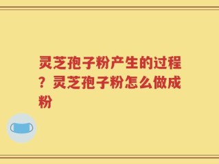 灵芝孢子粉产生的过程？灵芝孢子粉怎么做成粉