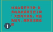 长肖山灵芝孢子粉_长肖山高品质灵芝孢子粉：天然养生圣品，增强免疫力，健康生活新选择