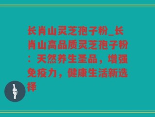 长肖山灵芝孢子粉_长肖山高品质灵芝孢子粉：天然养生圣品，增强免疫力，健康生活新选择