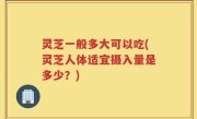 灵芝一般多大可以吃(灵芝人体适宜摄入量是多少？)