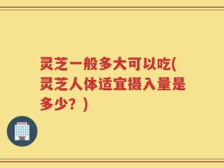 灵芝一般多大可以吃(灵芝人体适宜摄入量是多少？)