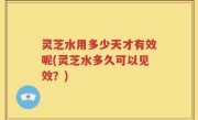 灵芝水用多少天才有效呢(灵芝水多久可以见效？)