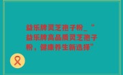 益乐牌灵芝孢子粉_“益乐牌高品质灵芝孢子粉，健康养生新选择”