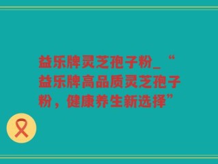 益乐牌灵芝孢子粉_“益乐牌高品质灵芝孢子粉，健康养生新选择”
