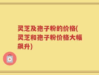 灵芝及孢子粉的价格(灵芝和孢子粉价格大幅飙升)