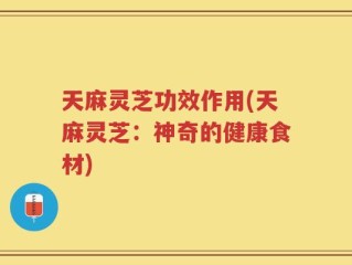 天麻灵芝功效作用(天麻灵芝：神奇的健康食材)