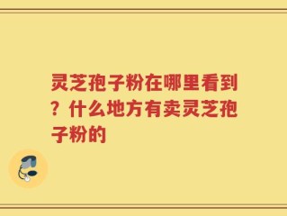 灵芝孢子粉在哪里看到？什么地方有卖灵芝孢子粉的