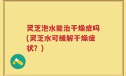 灵芝泡水能治干燥症吗(灵芝水可缓解干燥症状？)