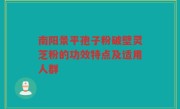 南阳景平孢子粉破壁灵芝粉的功效特点及适用人群
