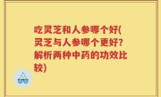 吃灵芝和人参哪个好(灵芝与人参哪个更好？解析两种中药的功效比较)