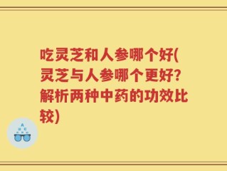 吃灵芝和人参哪个好(灵芝与人参哪个更好？解析两种中药的功效比较)