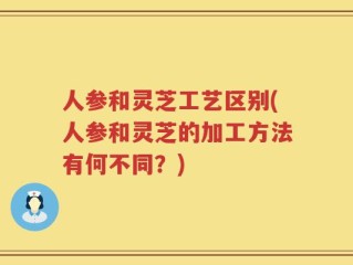 人参和灵芝工艺区别(人参和灵芝的加工方法有何不同？)