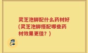 灵芝泡脚配什么药材好(灵芝泡脚搭配哪些药材效果更佳？)