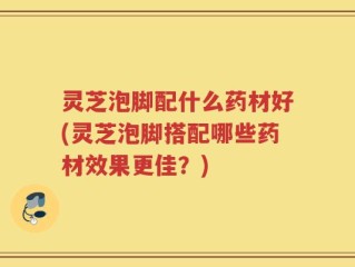 灵芝泡脚配什么药材好(灵芝泡脚搭配哪些药材效果更佳？)