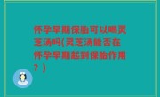 怀孕早期保胎可以喝灵芝汤吗(灵芝汤能否在怀孕早期起到保胎作用？)