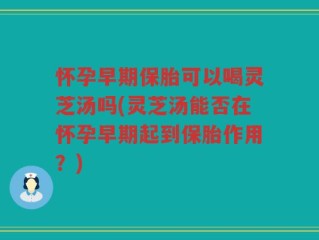 怀孕早期保胎可以喝灵芝汤吗(灵芝汤能否在怀孕早期起到保胎作用？)