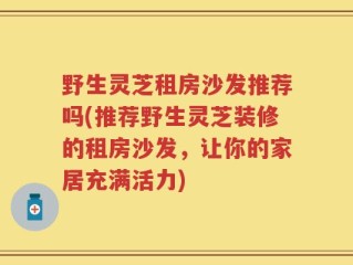 野生灵芝租房沙发推荐吗(推荐野生灵芝装修的租房沙发，让你的家居充满活力)