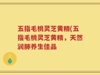 五指毛桃灵芝黄精(五指毛桃灵芝黄精，天然润肺养生佳品