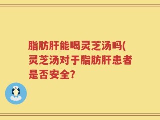 脂肪肝能喝灵芝汤吗(灵芝汤对于脂肪肝患者是否安全？