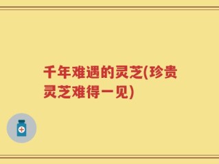 千年难遇的灵芝(珍贵灵芝难得一见)