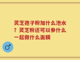 灵芝孢子粉加什么泡水？灵芝粉还可以参什么一起做什么面膜