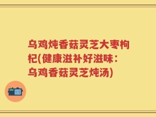 乌鸡炖香菇灵芝大枣枸杞(健康滋补好滋味：乌鸡香菇灵芝炖汤)