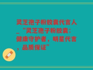 灵芝孢子粉胶囊代言人_“灵芝孢子粉胶囊：健康守护者，明星代言，品质保证”