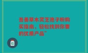 吾善草木灵芝孢子粉购买指南，轻松找到你要的优质产品”