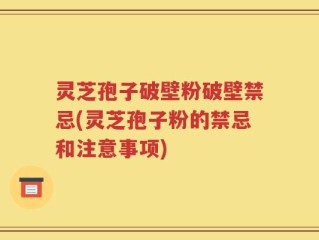 灵芝孢子破壁粉破壁禁忌(灵芝孢子粉的禁忌和注意事项)