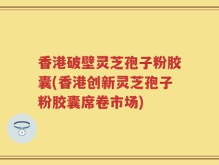 香港破壁灵芝孢子粉胶囊(香港创新灵芝孢子粉胶囊席卷市场)