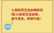人参配灵芝泡水喝的功效(人参灵芝泡水喝，益气养生，神清气爽！)