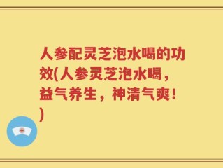 人参配灵芝泡水喝的功效(人参灵芝泡水喝，益气养生，神清气爽！)