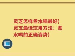 灵芝怎样煮水喝最好(灵芝最佳饮用方法：煮水喝的正确姿势)