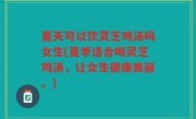 夏天可以饮灵芝鸡汤吗女生(夏季适合喝灵芝鸡汤，让女生健康美丽。)