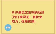 片仔癀灵芝系列的功效(片仔癀灵芝：强化免疫力，促进健康)