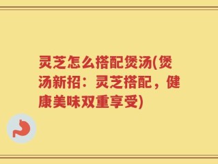 灵芝怎么搭配煲汤(煲汤新招：灵芝搭配，健康美味双重享受)