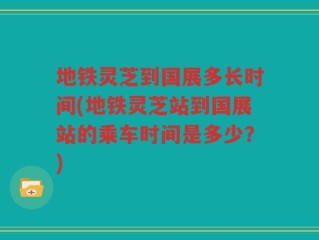地铁灵芝到国展多长时间(地铁灵芝站到国展站的乘车时间是多少？)