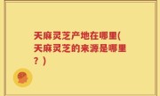 天麻灵芝产地在哪里(天麻灵芝的来源是哪里？)