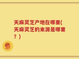 天麻灵芝产地在哪里(天麻灵芝的来源是哪里？)